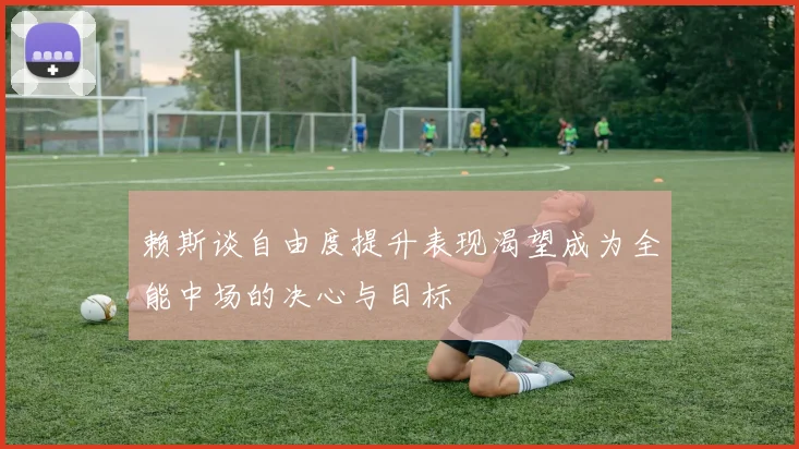 赖斯谈自由度提升表现渴望成为全能中场的决心与目标