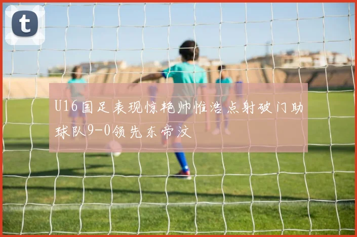 U16国足表现惊艳帅惟浩点射破门助球队9-0领先东帝汶