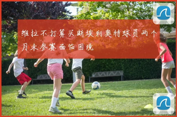 维拉不打算买断埃利奥特球员两个月未参赛面临困境