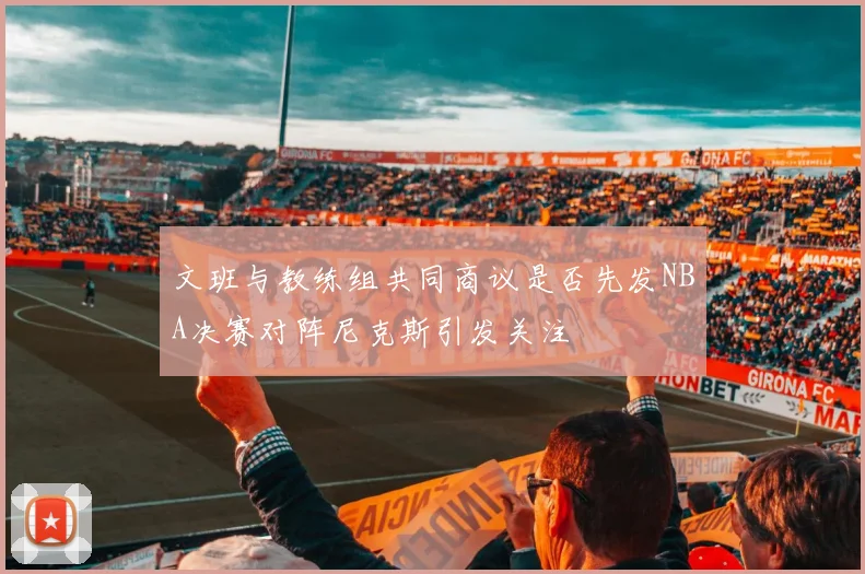 文班与教练组共同商议是否先发NBA决赛对阵尼克斯引发关注