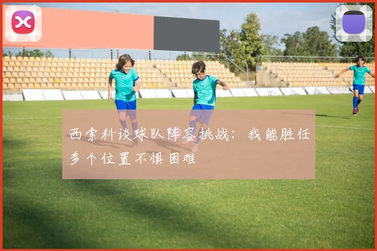 西索科谈球队阵容挑战：我能胜任多个位置不惧困难