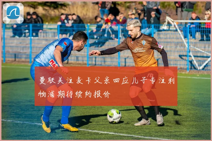 曼联关注麦卡父亲回应儿子专注利物浦期待续约报价