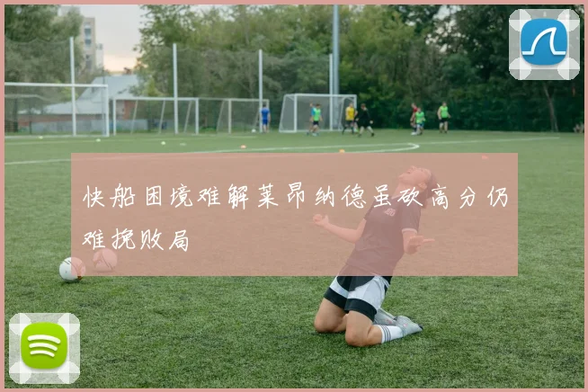快船困境难解莱昂纳德虽砍高分仍难挽败局