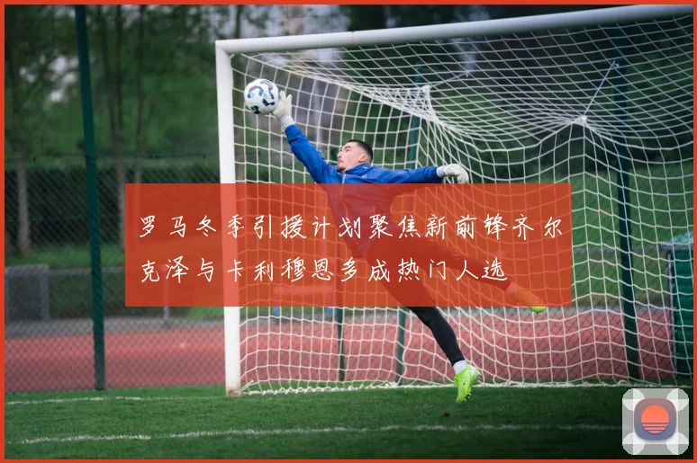 罗马冬季引援计划聚焦新前锋齐尔克泽与卡利穆恩多成热门人选