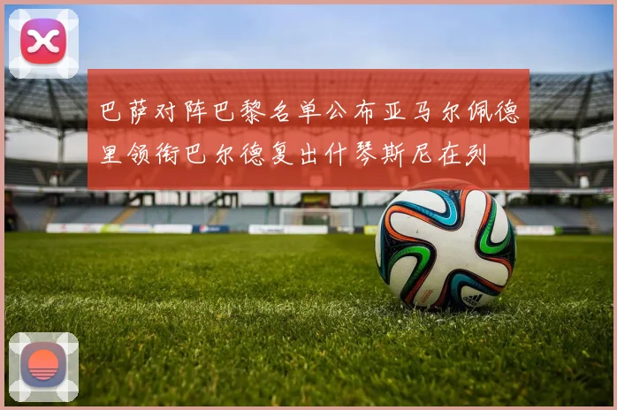 巴萨对阵巴黎名单公布亚马尔佩德里领衔巴尔德复出什琴斯尼在列