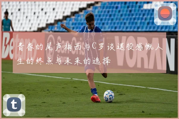 青春的尾声梅西与C罗谈退役感慨人生的终点与未来的选择