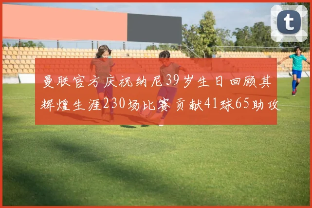 曼联官方庆祝纳尼39岁生日回顾其辉煌生涯230场比赛贡献41球65助攻
