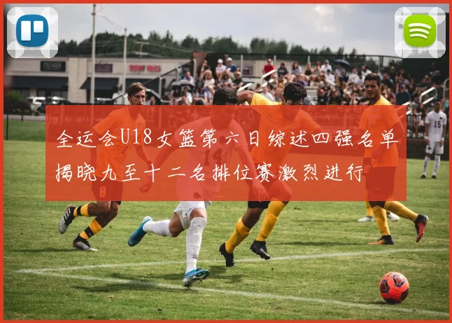 全运会U18女篮第六日综述四强名单揭晓九至十二名排位赛激烈进行