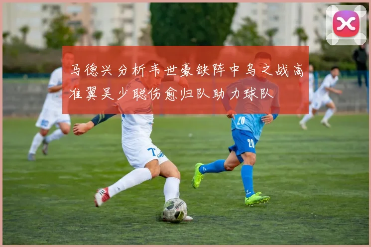 马德兴分析韦世豪缺阵中乌之战高准翼吴少聪伤愈归队助力球队
