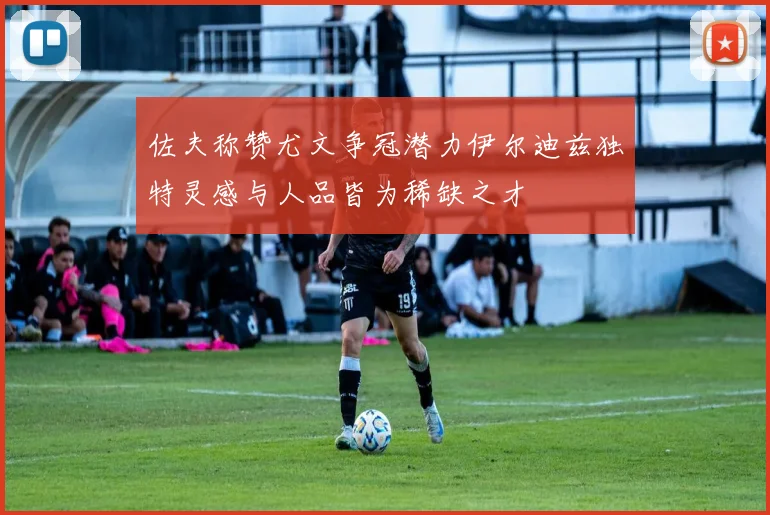 佐夫称赞尤文争冠潜力伊尔迪兹独特灵感与人品皆为稀缺之才