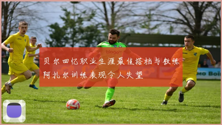 贝尔回忆职业生涯最佳搭档与教练阿扎尔训练表现令人失望