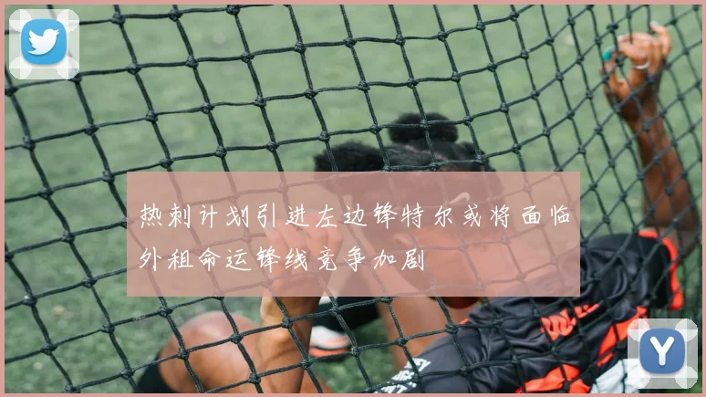 热刺计划引进左边锋特尔或将面临外租命运锋线竞争加剧