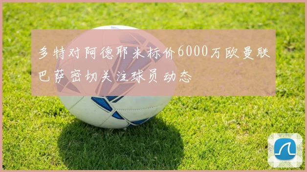 多特对阿德耶米标价6000万欧曼联巴萨密切关注球员动态