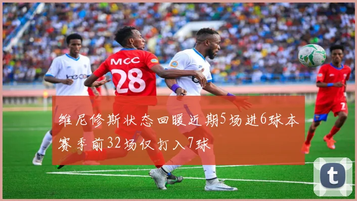 维尼修斯状态回暖近期5场进6球本赛季前32场仅打入7球