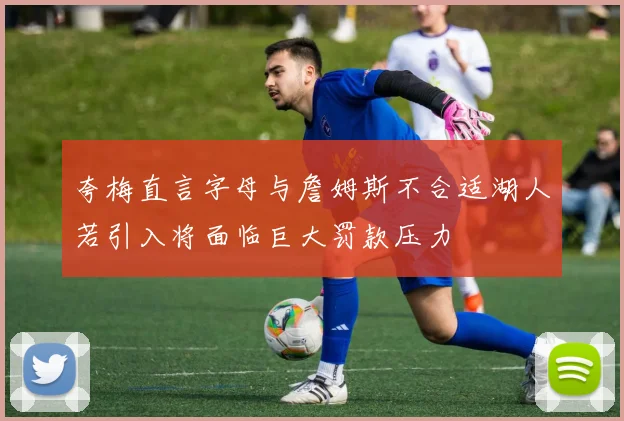 夸梅直言字母与詹姆斯不合适湖人若引入将面临巨大罚款压力