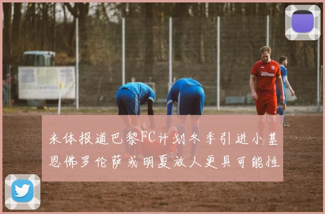米体报道巴黎FC计划冬季引进小基恩佛罗伦萨或明夏放人更具可能性